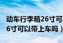 動(dòng)車行李箱26寸可以帶上車嗎(動(dòng)車行李箱26寸可以帶上車嗎)