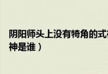 陰陽(yáng)師頭上沒(méi)有犄角的式神是誰(shuí)（陰陽(yáng)師頭上沒(méi)有犄角的式神是誰(shuí)）