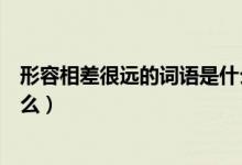 形容相差很遠(yuǎn)的詞語是什么（比喻彼此相差太遠(yuǎn)的詞語是什么）