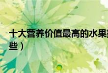 十大營(yíng)養(yǎng)價(jià)值最高的水果排行榜（營(yíng)養(yǎng)價(jià)值最高的水果有哪些）