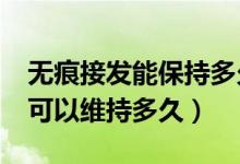 無痕接發(fā)能保持多久?傷發(fā)嗎（無痕接發(fā)一般可以維持多久）