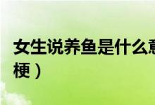 女生說養(yǎng)魚是什么意思?。ㄅf養(yǎng)魚是什么梗）