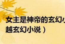 女主是神帝的玄幻小說(shuō)（有沒(méi)有女主是神的穿越玄幻小說(shuō)）