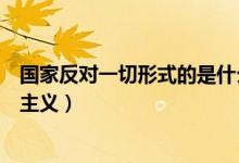 國家反對(duì)一切形式的是什么主義(國家反對(duì)一切形式的什么主義)