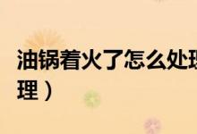 油鍋著火了怎么處理視頻（油鍋著火了怎么處理）