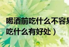 喝酒前吃什么不容易醉而且又不傷胃(喝酒前吃什么有好處)