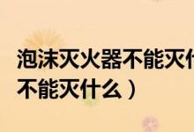 泡沫滅火器不能滅什么樣的火災(zāi)（泡沫滅火器不能滅什么）