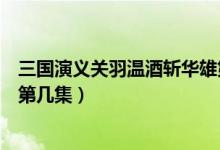 三國演義關(guān)羽溫酒斬華雄第幾集（新三國關(guān)羽溫酒斬華雄是第幾集）