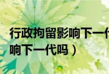 行政拘留影響下一代當(dāng)兵政審嗎（行政拘留影響下一代嗎）