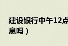 建設(shè)銀行中午12點(diǎn)休息嗎（建設(shè)銀行中午休息嗎）