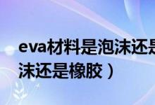 eva材料是泡沫還是橡膠（eva是什么材質(zhì)泡沫還是橡膠）