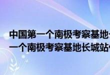 中國第一個南極考察基地長城站是什么時候落成的（我國第一個南極考察基地長城站什么時候落成）