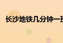 長沙地鐵幾分鐘一班（長沙地鐵幾點(diǎn)停運(yùn)）