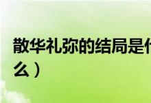 散華禮彌的結(jié)局是什么（散華禮彌的結(jié)局是什么）