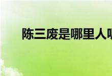 陳三廢是哪里人呢（陳三廢是哪里人）