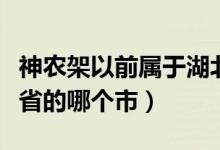 神農架以前屬于湖北哪個市（神農架屬于湖北省的哪個市）