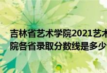 吉林省藝術(shù)學(xué)院2021藝術(shù)生錄取分數(shù)線（2021吉林藝術(shù)學(xué)院各省錄取分數(shù)線是多少）