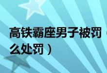 高鐵霸座男子被罰（高鐵霸座女通報結(jié)果是怎么處罰）