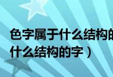 色字屬于什么結(jié)構(gòu)的字（我想知道色是什么是什么結(jié)構(gòu)的字）