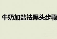 牛奶加鹽祛黑頭步驟(牛奶加鹽祛黑頭方法)