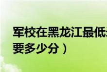 軍校在黑龍江最低錄取分數(shù)線（2022考軍校要多少分）