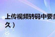 上傳視頻轉(zhuǎn)碼中要多久（視頻上傳轉(zhuǎn)碼需要多久）