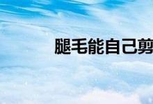 腿毛能自己剪嗎（腿毛能刮嗎）