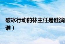 破冰行動的林主任是誰演的（破冰行動演員表林蘭飾演員是誰）