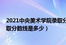2021中央美術(shù)學(xué)院錄取分數(shù)線多少（2021中央美術(shù)學(xué)院錄取分數(shù)線是多少）