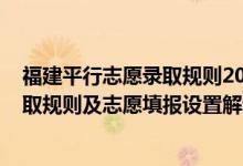 福建平行志愿錄取規(guī)則2021（2022年福建高考平行志愿錄取規(guī)則及志愿填報設(shè)置解讀）