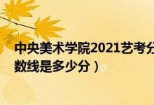 中央美術(shù)學(xué)院2021藝考分?jǐn)?shù)線(xiàn)（中央美術(shù)學(xué)院2021錄取分?jǐn)?shù)線(xiàn)是多少分）