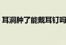 耳洞腫了能戴耳釘嗎(耳洞腫了能戴耳釘嗎)