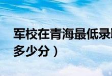 軍校在青海最低錄取分?jǐn)?shù)線（2022考軍校要多少分）