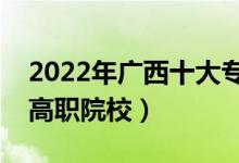 2022年廣西十大?？茖W校排名（廣西最好的高職院校）