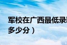 軍校在廣西最低錄取分數(shù)線（2022考軍校要多少分）