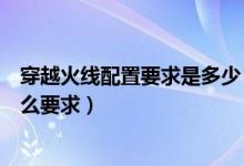 穿越火線配置要求是多少（游戲穿越火線對(duì)電腦的配置有什么要求）