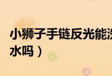 小獅子手鏈反光能洗嗎（小獅子反光手鏈能沾水嗎）