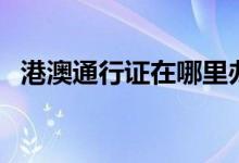 港澳通行證在哪里辦（哪里辦港澳通行證）