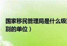 國家移民管理局是什么級別單位（國家移民管理局是什么級別的單位）