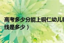高考多少分能上銅仁幼兒師范高等?？茖W(xué)校（2021錄取分?jǐn)?shù)線是多少）