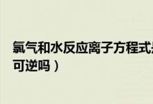 氯氣和水反應離子方程式是可逆的嘛（氯氣和水反應方程式可逆嗎）