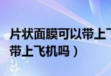 片狀面膜可以帶上飛機高鐵嗎（片狀面膜可以帶上飛機嗎）