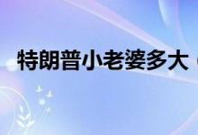 特朗普小老婆多大（現(xiàn)任妻子多大年齡了）