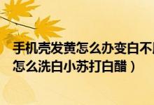 手機(jī)殼發(fā)黃怎么辦變白不用小蘇打不用白醋（手機(jī)套變黃了怎么洗白小蘇打白醋）