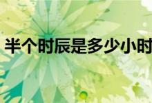 半個(gè)時(shí)辰是多少小時(shí)（半個(gè)時(shí)辰是多長(zhǎng)時(shí)間）