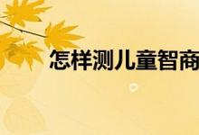 怎樣測兒童智商（如何測兒童智商）
