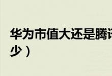 華為市值大還是騰訊市值大(華為市值大概多少)
