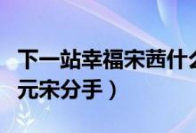 下一站幸福宋茜什么時候分手（宋茜為什么和元宋分手）