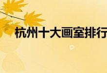 杭州十大畫(huà)室排行榜（畫(huà)室排名前十位）