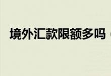 境外匯款限額多嗎（境外匯款限額是多少）